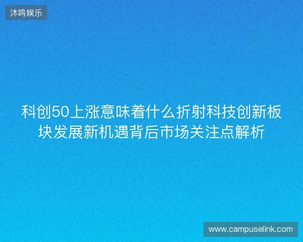 科创50上涨意味着什么折射科技创新板块发展新机遇背后市场关注点解析