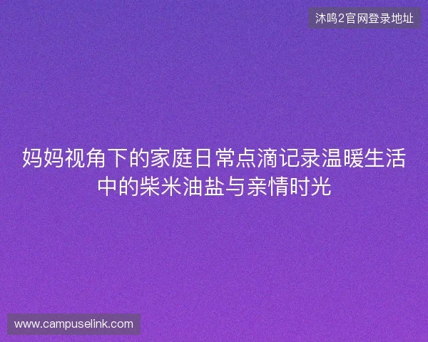 妈妈视角下的家庭日常点滴记录温暖生活中的柴米油盐与亲情时光